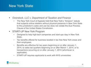 © 2012 McGladrey LLP. All Rights Reserved.© 2014 McGladrey LLP. All Rights Reserved.
New York State
 Overstock, LLC v. Department of Taxation and Finance
- The New York Court of Appeals held that New York’s “Amazon” statute
that subjects online retailers without physical presence in New York State
to the jurisdiction’s sales and use tax does not violate the Due Process
Clause of the United States Constitution.
 START-UP New York Program
- Designed to help high-tech companies and start-ups stay in New York
State.
- Tax benefits offered for business located in tax free New York areas and
their employees.
- Benefits are effective for tax years beginning on or after January 1,
2014, to sales tax quarters beginning on or after March 1, 2014, or to
transactions occurring on or after January 1, 2014 (whichever is
applicable).
- START-UP requires applicants to work with NYS universities
48
 