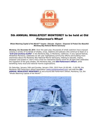 5th ANNUAL WHALEFEST MONTEREY to be held at Old 
Fisherman’s Wharf 
Whale Watching Capital of the World!™ Inspire - Educate - Explore – Empower & Protect Our Beautiful 
Monterey Bay National Marine Sanctuary 
Monterey, CA, November 05, 2014 - Over the past year, thousands of whale watchers have enjoyed 
viewing a variety of hundreds of whales, orcas, dolphins and pelicans who continue to feast on a 
“krill and anchovy buffet” in the Monterey Bay, in Monterey, California. A very special festival, 
Whalefest Monterey, celebrates its 5th year highlighting community efforts and building more 
awareness about the Monterey Bay National Marine Sanctuary, helping to educate, inspire, 
empower and protect it. Don't miss a free fun interactive family event for all ages that celebrates 
the migration of the gray whales, the Monterey Bay, and Old Fisherman's Wharf, while 
benefiting many local and national marine organizations. 
On Saturday, January 24th and Sunday, January 25th, 2015 from 10:00 AM – 5:00 PM, the 
Monterey Old Fisherman's Wharf Association (www.montereywharf.com) will hold the 5th 
ANNUAL WHALEFEST MONTEREY at and around Old Fisherman’s Wharf, Monterey, CA, the 
“Whale Watching Capital of the World™ . 
 