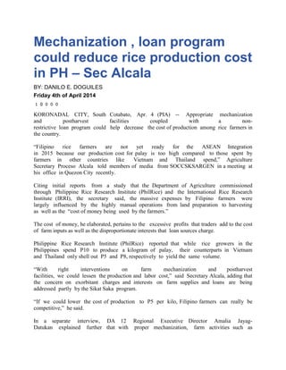 Mechanization , loan program
could reduce rice production cost
in PH – Sec Alcala
BY: DANILO E. DOGUILES
Friday 4th of April 2014
1 0 0 0 0
KORONADAL CITY, South Cotabato, Apr. 4 (PIA) -- Appropriate mechanization
and postharvest facilities coupled with a non-
restrictive loan program could help decrease the cost of production among rice farmers in
the country.
“Filipino rice farmers are not yet ready for the ASEAN Integration
in 2015 because our production cost for palay is too high compared to those spent by
farmers in other countries like Vietnam and Thailand spend,” Agriculture
Secretary Proceso Alcala told members of media from SOCCSKSARGEN in a meeting at
his office in Quezon City recently.
Citing initial reports from a study that the Department of Agriculture commissioned
through Philippine Rice Research Institute (PhilRice) and the International Rice Research
Institute (IRRI), the secretary said, the massive expenses by Filipino farmers were
largely influenced by the highly manual operations from land preparation to harvesting
as well as the “cost of money being used by the farmers.”
The cost of money, he elaborated, pertains to the excessive profits that traders add to the cost
of farm inputs as well as the disproportionate interests that loan sources charge.
Philippine Rice Research Institute (PhilRice) reported that while rice growers in the
Philippines spend P10 to produce a kilogram of palay, their counterparts in Vietnam
and Thailand only shell out P5 and P8, respectively to yield the same volume.
“With right interventions on farm mechanization and postharvest
facilities, we could lessen the production and labor cost,” said Secretary Alcala, adding that
the concern on exorbitant charges and interests on farm supplies and loans are being
addressed partly by the Sikat Saka program.
“If we could lower the cost of production to P5 per kilo, Filipino farmers can really be
competitive,” he said.
In a separate interview, DA 12 Regional Executive Director Amalia Jayag-
Datukan explained further that with proper mechanization, farm activities such as
 