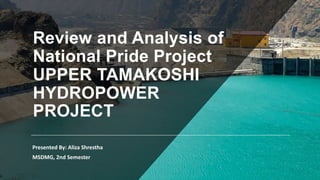 Review and Analysis of
National Pride Project
UPPER TAMAKOSHI
HYDROPOWER
PROJECT
Presented By: Aliza Shrestha
MSDMG, 2nd Semester
 
