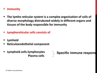  Immunity
 The lymho reticular system is a complex organisation of cells of
diverse morphology distrubuted widely in different organs and
tissues of the body responsible for immunity
 Lymphoreticular cells consists of
 Lymhoid
 Reticuloendothelial component
 Lymphoid cells-lymphocytes
Plasma cells
Specific immune response
Dr Nidesh mds pedodontics
 