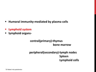  Humoral immunity-mediated by plasma cells
 Lymphoid system
 lymphoid organs-
central(primary)-thymus
bone marrow
peripheral(secondary)-lymph nodes
Spleen
Lymphoid cells
Dr Nidesh mds pedodontics
 