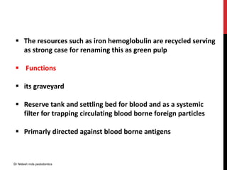  The resources such as iron hemoglobulin are recycled serving
as strong case for renaming this as green pulp
 Functions
 its graveyard
 Reserve tank and settling bed for blood and as a systemic
filter for trapping circulating blood borne foreign particles
 Primarly directed against blood borne antigens
Dr Nidesh mds pedodontics
 