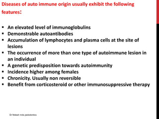 Diseases of auto immune origin usually exhibit the following
features:
 An elevated level of immunoglobulins
 Demonstrable autoantibodies
 Accumulation of lymphocytes and plasma cells at the site of
lesions
 The occurrence of more than one type of autoimmune lesion in
an individual
 A genetic predisposition towards autoimmunity
 Incidence higher among females
 Chronicity. Usually non reversible
 Benefit from corticosteroid or other immunosuppressive therapy
Dr Nidesh mds pedodontics
 