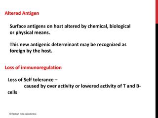 Altered Antigen
Surface antigens on host altered by chemical, biological
or physical means.
This new antigenic determinant may be recognized as
foreign by the host.
Loss of immunoregulation
Loss of Self tolerance –
caused by over activity or lowered activity of T and B-
cells
Dr Nidesh mds pedodontics
 