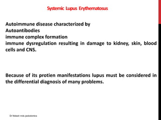 Systemic Lupus Erythematosus
Autoimmune disease characterized by
Autoantibodies
immune complex formation
immune dysregulation resulting in damage to kidney, skin, blood
cells and CNS.
Because of its protien manifestations lupus must be considered in
the differential diagnosis of many problems.
Dr Nidesh mds pedodontics
 