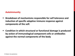 Autoimmunity
 Breakdown of mechanisms responsible for self tolerance and
induction of specific adaptive immune response against
components of the self.
 Condition in which structural or functional damage is produced
by action of immunological component cells or antibodies
against the normal components of the body
Dr Nidesh mds pedodontics
 