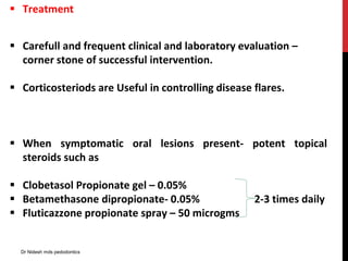  Treatment
 Carefull and frequent clinical and laboratory evaluation –
corner stone of successful intervention.
 Corticosteriods are Useful in controlling disease flares.
 When symptomatic oral lesions present- potent topical
steroids such as
 Clobetasol Propionate gel – 0.05%
 Betamethasone dipropionate- 0.05% 2-3 times daily
 Fluticazzone propionate spray – 50 microgms
Dr Nidesh mds pedodontics
 
