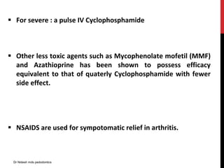  For severe : a pulse IV Cyclophosphamide
 Other less toxic agents such as Mycophenolate mofetil (MMF)
and Azathioprine has been shown to possess efficacy
equivalent to that of quaterly Cyclophosphamide with fewer
side effect.
 NSAIDS are used for sympotomatic relief in arthritis.
Dr Nidesh mds pedodontics
 