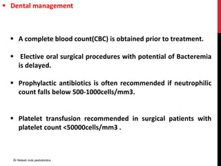  A complete blood count(CBC) is obtained prior to treatment.
 Elective oral surgical procedures with potential of Bacteremia
is delayed.
 Prophylactic antibiotics is often recommended if neutrophilic
count falls below 500-1000cells/mm3.
 Platelet transfusion recommended in surgical patients with
platelet count <50000cells/mm3 .
 Dental management
Dr Nidesh mds pedodontics
 