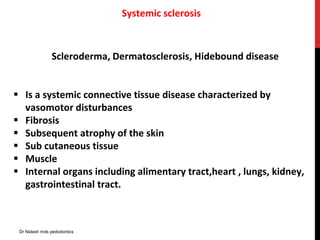 Systemic sclerosis
Scleroderma, Dermatosclerosis, Hidebound disease
 Is a systemic connective tissue disease characterized by
vasomotor disturbances
 Fibrosis
 Subsequent atrophy of the skin
 Sub cutaneous tissue
 Muscle
 Internal organs including alimentary tract,heart , lungs, kidney,
gastrointestinal tract.
Dr Nidesh mds pedodontics
 