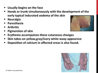  Usually begins on the face
 Hands or trunk simultaneously with the development of the
early typical indurated oedema of the skin
 Neuralgia
 Paresthesia
 Arthritis
 Pigmention of skin
 Erythema accompaines these cutaneous changes
 Skin takes on yellow,gray/ivory white waxy appearnce
 Deposition of calcium in affected areas is also found.
Dr Nidesh mds pedodontics
 