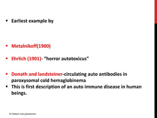  Earliest example by
 Metalnikoff(1900)
 Ehrlich (1901)- “horror autotoxicus”
 Donath and landsteiner-circulating auto antibodies in
paroxysomal cold hemaglobinema
 This is first description of an auto immune disease in human
beings.
Dr Nidesh mds pedodontics
 