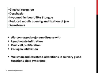 •Gingival recession
•Dysphagia
•hypomobile (board like ) tongue
•Reduced mouth opening and fixation of jaw
•Xerostomia
 Alarcon-segovia-sjorgen disease with
 Lymphocyte infiltration
 Duct cell proliferation
 Collagen infiltration
 Weisman and calcatena-alterations in salivary gland
functions-sicca syndrome
Dr Nidesh mds pedodontics
 