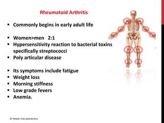Rheumatoid Arthritis
 Commonly begins in early adult life
 Women>men 2:1
 Hypersensitivity reaction to bacterial toxins
specifically streptococci
 Poly articular disease
 Its symptoms include fatigue
 Weight loss
 Morning stiffness
 Low grade fevers
 Anemia.
Dr Nidesh mds pedodontics
 