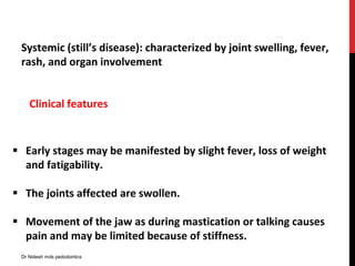 Systemic (still’s disease): characterized by joint swelling, fever,
rash, and organ involvement
 Early stages may be manifested by slight fever, loss of weight
and fatigability.
 The joints affected are swollen.
 Movement of the jaw as during mastication or talking causes
pain and may be limited because of stiffness.
Clinical features
Dr Nidesh mds pedodontics
 