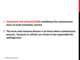  Dameshek and schwartz(1938) established the autoimmune
basis of acute hemolytic anemia
 The term auto immune disease is to those where autoimmune
process , humoral or cellular are shown to be responsible for
pathogenesis.
Dr Nidesh mds pedodontics
 