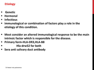 Etiology
 Genetic
 Hormonal
 Infectious
 immunological or combination of factors play a role in the
etiology of this condition.
 Most consider an altered immunological response to be the main
intrinsic factor which is responsible for the disease.
 Primary form-HLA-DR3,HLA-B8
 Hla-drw52 for both
 Sera anti salivary duct antibody
Dr Nidesh mds pedodontics
 