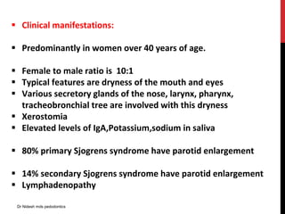  Clinical manifestations:
 Predominantly in women over 40 years of age.
 Female to male ratio is 10:1
 Typical features are dryness of the mouth and eyes
 Various secretory glands of the nose, larynx, pharynx,
tracheobronchial tree are involved with this dryness
 Xerostomia
 Elevated levels of IgA,Potassium,sodium in saliva
 80% primary Sjogrens syndrome have parotid enlargement
 14% secondary Sjogrens syndrome have parotid enlargement
 Lymphadenopathy
Dr Nidesh mds pedodontics
 