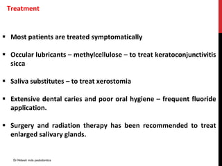 Treatment
 Most patients are treated symptomatically
 Occular lubricants – methylcellulose – to treat keratoconjunctivitis
sicca
 Saliva substitutes – to treat xerostomia
 Extensive dental caries and poor oral hygiene – frequent fluoride
application.
 Surgery and radiation therapy has been recommended to treat
enlarged salivary glands.
Dr Nidesh mds pedodontics
 