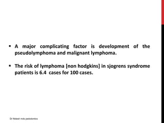  A major complicating factor is development of the
pseudolymphoma and malignant lymphoma.
 The risk of lymphoma [non hodgkins] in sjogrens syndrome
patients is 6.4 cases for 100 cases.
Dr Nidesh mds pedodontics
 