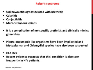 Reiter’s syndrome
 Unknown etiology associated with urethritis
 Calanitis
 Conjuctivitis
 Mucocutaneous lesions
 It is a complication of nonspecific urethritis and clinically mimics
gonorrhea.
 Pleura-pneumonia like organisms have been implicated and
Mycoplasmal and Chlamydial species have also been suspected.
 HLA-B27
 Recent evidence suggests that this condition is also seen
frequently in HIV patients.
Dr Nidesh mds pedodontics
 