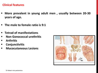 Clinical features
 More prevalent in young adult men , usually between 20-30
years of age.
 The male to female ratio is 9:1
 Tetrad of manifestations
 Non Gonococcal urethritis
 Arthritis
 Conjunctivitis
 Mucocutaneous Lesions
Dr Nidesh mds pedodontics
 