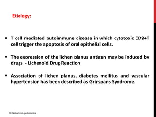 Etiology:
 T cell mediated autoimmune disease in which cytotoxic CD8+T
cell trigger the apoptosis of oral epithelial cells.
 The expression of the lichen planus antigen may be induced by
drugs - Lichenoid Drug Reaction
 Association of lichen planus, diabetes mellitus and vascular
hypertension has been described as Grinspans Syndrome.
Dr Nidesh mds pedodontics
 