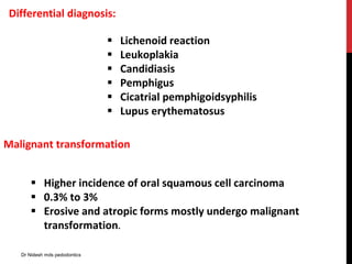 Differential diagnosis:
 Lichenoid reaction
 Leukoplakia
 Candidiasis
 Pemphigus
 Cicatrial pemphigoidsyphilis
 Lupus erythematosus
Malignant transformation
 Higher incidence of oral squamous cell carcinoma
 0.3% to 3%
 Erosive and atropic forms mostly undergo malignant
transformation.
Dr Nidesh mds pedodontics
 