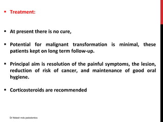  Treatment:
 At present there is no cure,
 Potential for malignant transformation is minimal, these
patients kept on long term follow-up.
 Principal aim is resolution of the painful symptoms, the lesion,
reduction of risk of cancer, and maintenance of good oral
hygiene.
 Corticosteroids are recommended
Dr Nidesh mds pedodontics
 