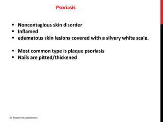 Psoriasis
 Noncontagious skin disorder
 Inflamed
 edematous skin lesions covered with a silvery white scale.
 Most common type is plaque psoriasis
 Nails are pitted/thickened
Dr Nidesh mds pedodontics
 