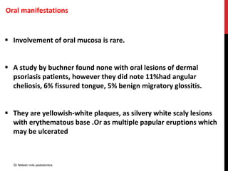Oral manifestations
 Involvement of oral mucosa is rare.
 A study by buchner found none with oral lesions of dermal
psoriasis patients, however they did note 11%had angular
cheliosis, 6% fissured tongue, 5% benign migratory glossitis.
 They are yellowish-white plaques, as silvery white scaly lesions
with erythematous base .Or as multiple papular eruptions which
may be ulcerated
Dr Nidesh mds pedodontics
 