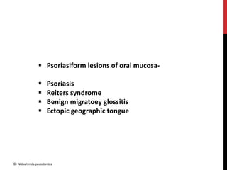  Psoriasiform lesions of oral mucosa-
 Psoriasis
 Reiters syndrome
 Benign migratoey glossitis
 Ectopic geographic tongue
Dr Nidesh mds pedodontics
 