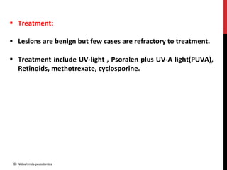  Treatment:
 Lesions are benign but few cases are refractory to treatment.
 Treatment include UV-light , Psoralen plus UV-A light(PUVA),
Retinoids, methotrexate, cyclosporine.
Dr Nidesh mds pedodontics
 