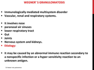 WEGNER’ S GRANULOMATOSIS
 Immunologically mediated multisystem disorder
 Vascular, renal and respiratory systems.
 It involves nose
 paranasal air sinuses
 lower respiratory tract
 Gut
 Joints
 Nervous system and kidneys.
 Etiology:
 It may be caused by an abnormal immune reaction secondary to
a nonspecific infection or a hyper sensitivity reaction to an
unknown antigen.
Dr Nidesh mds pedodontics
 