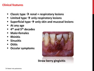 Clinical features
 Classic type  renal + respiratory lesions
 Limited type  only respiratory lesions
 Superficial type  only skin and mucosal lesions
 At any age
 4th and 5th decades
 Male>females
 Rhinitis
 Sinusitis
 Otitis
 Occular symptoms
Straw berry gingivitis
Dr Nidesh mds pedodontics
 