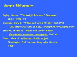 Sample Bibliography: Begley, Sharon. “The Wright Brothers.”  Newsweek   Oct.4, 1982: 74 Bradshaw, Gary S. “Wilbur and Orville Wright.” Oct.1996  <URL:http/:/www.wam.umd.edu/~srwright/WrBr/Wrights.html> Johnson, Thomas E. “Wilbur and Orville Wright.” Encyclopedia Britannica: Macropedia.  2000 ed. Stuart, Gene S.  Wilbur and Orville Wright. Washington, D.C.:National Geographic Society, 1990. 