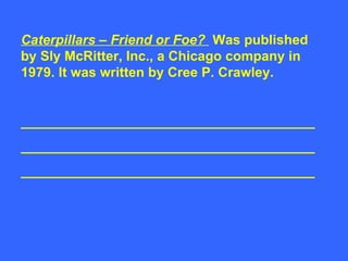 Caterpillars – Friend or Foe?  Was published by Sly McRitter, Inc., a Chicago company in 1979. It was written by Cree P. Crawley. _______________________________________ _______________________________________ _______________________________________ 