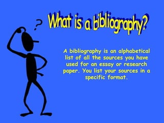 A bibliography is an alphabetical list of all the sources you have used for an essay or research paper. You list your sources in a specific format. What is a bibliography? 