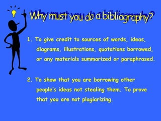 1. To give credit to sources of words, ideas,  diagrams, illustrations, quotations borrowed, or any materials summarized or paraphrased. 2. To show that you are borrowing other  people’s ideas not stealing them. To prove that you are not plagiarizing.  Why must you do a bibliography? 