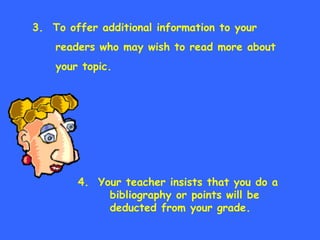 3.  To offer additional information to your readers who may wish to read more about your topic. 4.  Your teacher insists that you do a  bibliography or points will be  deducted from your grade. 
