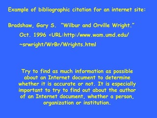 Example of bibliographic citation for an internet site: Bradshaw, Gary S.  “Wilbur and Orville Wright.” Oct. 1996 <URL:http:/www.wam.umd.edu/ ~srwright/WrBr/Wrights.html Try to find as much information as possible about an Internet document to determine whether it is accurate or not. It is especially important to try to find out about the author of an Internet document, whether a person, organization or institution. 