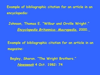 Example of bibliographic citation for an article in an encyclopedia: Johnson, Thomas E. “Wilbur and Orville Wright.” Encyclopedia Britannica: Macropedia .  2000.   Example of bibliographic citation for an article in an magazine: Begley, Sharon. “The Wright Brothers.” Newsweek  4 Oct. 1982: 74 