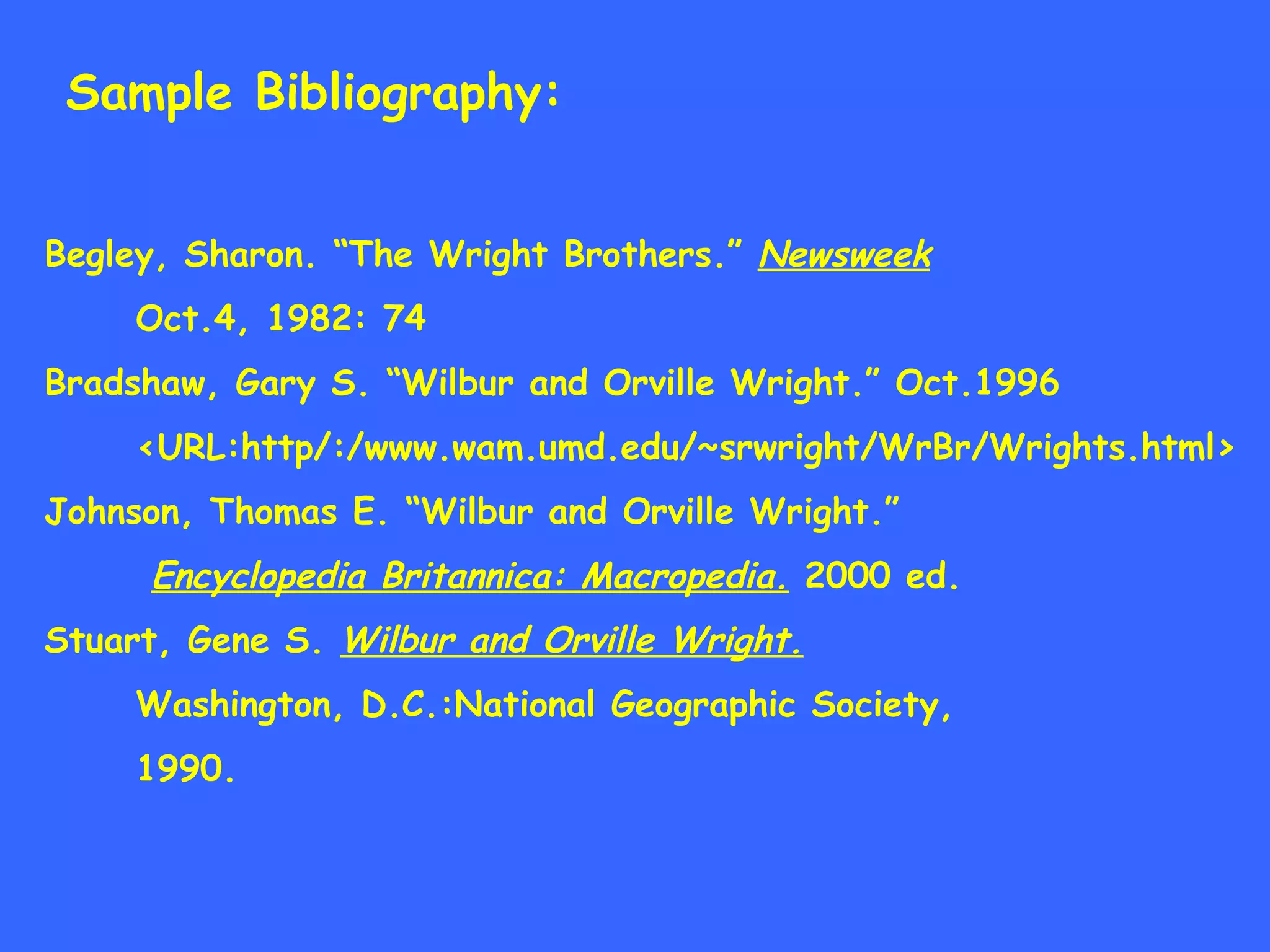 Sample Bibliography: Begley, Sharon. “The Wright Brothers.”  Newsweek   Oct.4, 1982: 74 Bradshaw, Gary S. “Wilbur and Orville Wright.” Oct.1996  <URL:http/:/www.wam.umd.edu/~srwright/WrBr/Wrights.html> Johnson, Thomas E. “Wilbur and Orville Wright.” Encyclopedia Britannica: Macropedia.  2000 ed. Stuart, Gene S.  Wilbur and Orville Wright. Washington, D.C.:National Geographic Society, 1990. 