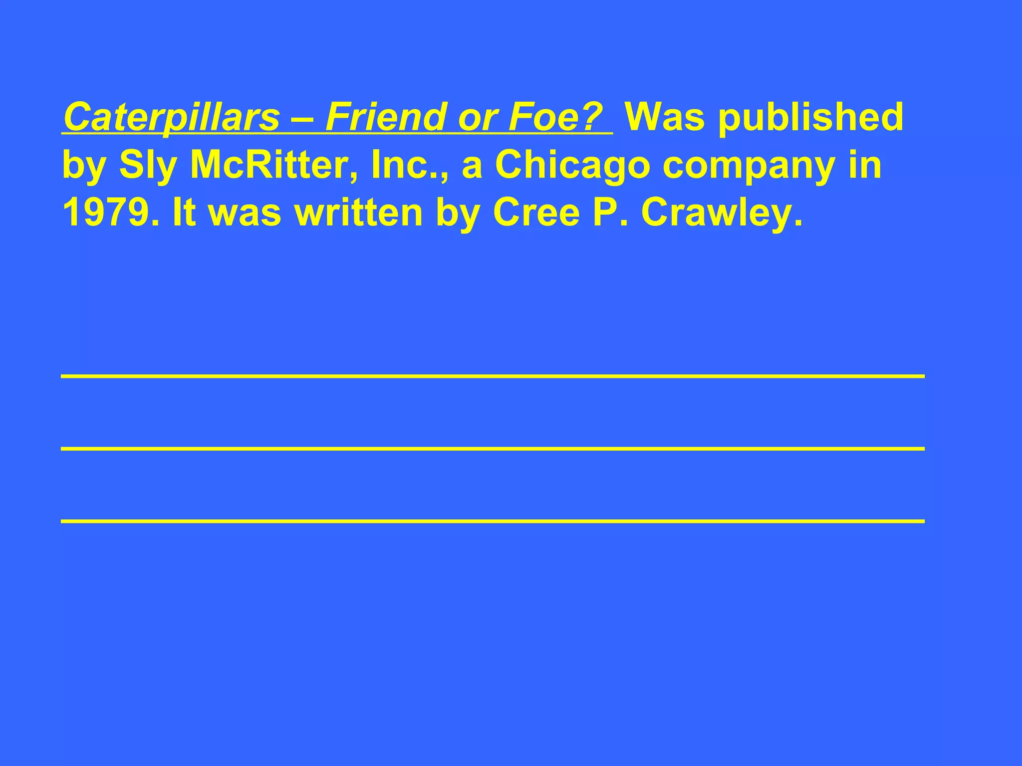 Caterpillars – Friend or Foe?  Was published by Sly McRitter, Inc., a Chicago company in 1979. It was written by Cree P. Crawley. _______________________________________ _______________________________________ _______________________________________ 