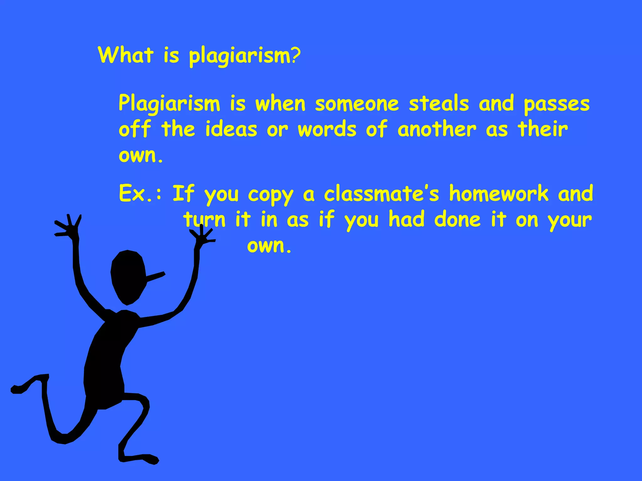 What is plagiarism ? Plagiarism is when someone steals and passes off the ideas or words of another as their own. Ex.: If you copy a classmate’s homework and  turn it in as if you had done it on your  own. 