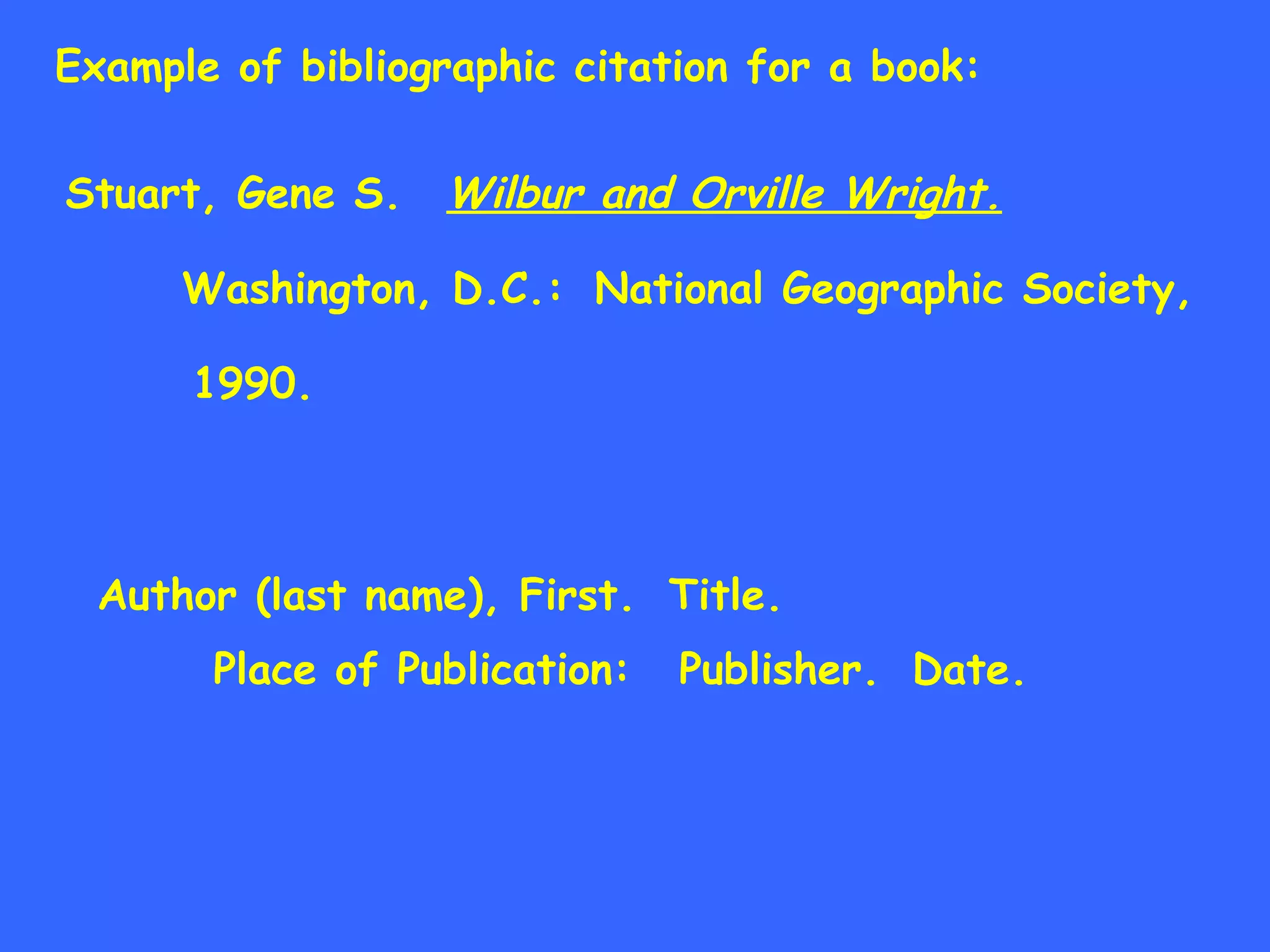 Example of bibliographic citation for a book: Stuart, Gene S. Wilbur and Orville Wright. Washington, D.C.: National Geographic Society, 1990. Author (last name), First. Title. Place of Publication: Publisher. Date. 