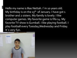 Hello my name is Ilias Nettah. I`m 10 years old.
My birthday is on the 13th of January. I have got 1
brother and 2 sisters. My family is lovely. I like
computer games. My favorite game is fifa 14. My
favoriteTV show is Gumball. I like playing football. I
play football everyTuesday,Wednesday and Friday.
It`s very fun.
 