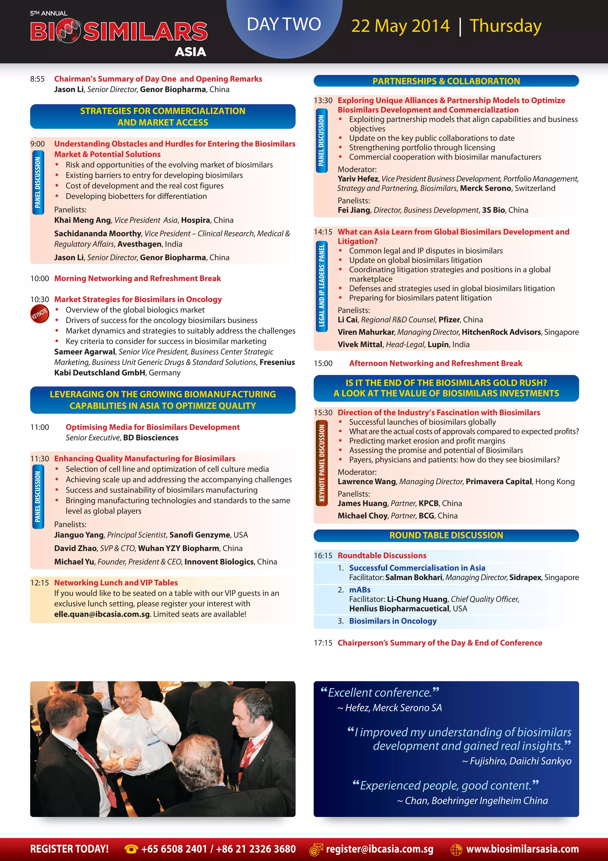 PANELDISCUSSION
PANELDISCUSSIONPANELDISCUSSION
DAY TWO 22 May 2014 | Thursday
REGISTER TODAY! +65 6508 2401 / +86 21 2326 3680 register@ibcasia.com.sg www.biosimilarsasia.com
8:55 Chairman’s Summary of Day One and Opening Remarks
Jason Li, Senior Director, Genor Biopharma, China
STRATEGIES FOR COMMERCIALIZATION
AND MARKET ACCESS
9:00 Understanding Obstacles and Hurdles for Entering the Biosimilars
Market & Potential Solutions
• Risk and opportunities of the evolving market of biosimilars
• Existing barriers to entry for developing biosimilars
• Cost of development and the real cost figures
• Developing biobetters for differentiation
Panelists:
Khai Meng Ang, Vice President Asia, Hospira, China
Sachidananda Moorthy, Vice President – Clinical Research, Medical &
Regulatory Affairs, Avesthagen, India
Jason Li, Senior Director, Genor Biopharma, China
10:00 Morning Networking and Refreshment Break
10:30 Market Strategies for Biosimilars in Oncology
• Overview of the global biologics market
• Drivers of success for the oncology biosimilars business
• Market dynamics and strategies to suitably address the challenges
• Key criteria to consider for success in biosimilar marketing
Sameer Agarwal, Senior Vice President, Business Center Strategic
Marketing, Business Unit Generic Drugs & Standard Solutions, Fresenius
Kabi Deutschland GmbH, Germany
LEVERAGING ON THE GROWING BIOMANUFACTURING
CAPABILITIES IN ASIA TO OPTIMIZE QUALITY
11:00 Optimising Media for Biosimilars Development
Senior Executive, BD Biosciences
11:30 Enhancing Quality Manufacturing for Biosimilars
• Selection of cell line and optimization of cell culture media
• Achieving scale up and addressing the accompanying challenges
• Success and sustainability of biosimilars manufacturing
• Bringing manufacturing technologies and standards to the same
level as global players
Panelists:
Jianguo Yang, Principal Scientist, Sanofi Genzyme, USA
David Zhao, SVP & CTO, Wuhan YZY Biopharm, China
Michael Yu, Founder, President & CEO, Innovent Biologics, China
12:15 Networking Lunch and VIP Tables
If you would like to be seated on a table with our VIP guests in an
exclusive lunch setting, please register your interest with
elle.quan@ibcasia.com.sg. Limited seats are available!
PARTNERSHIPS & COLLABORATION
13:30 Exploring Unique Alliances & Partnership Models to Optimize
Biosimilars Development and Commercialization
• Exploiting partnership models that align capabilities and business
objectives
• Update on the key public collaborations to date
• Strengthening portfolio through licensing
• Commercial cooperation with biosimilar manufacturers
Moderator:
Yariv Hefez, VicePresidentBusinessDevelopment,PortfolioManagement,
Strategy and Partnering, Biosimilars, Merck Serono, Switzerland
Panelists:
Fei Jiang, Director, Business Development, 3S Bio, China
14:15 What can Asia Learn from Global Biosimilars Development and
Litigation?
• Common legal and IP disputes in biosimilars
• Update on global biosimilars litigation
• Coordinating litigation strategies and positions in a global
marketplace
• Defenses and strategies used in global biosimilars litigation
• Preparing for biosimilars patent litigation
Panelists:
Li Cai, Regional R&D Counsel, Pfizer, China
Viren Mahurkar, ManagingDirector, HitchenRock Advisors, Singapore
Vivek Mittal, Head-Legal, Lupin, India
15:00 Afternoon Networking and Refreshment Break
IS IT THE END OF THE BIOSIMILARS GOLD RUSH?
A LOOK AT THE VALUE OF BIOSIMILARS INVESTMENTS
15:30 Direction of the Industry’s Fascination with Biosimilars
• Successful launches of biosimilars globally
• What are the actual costs of approvals compared to expected profits?
• Predicting market erosion and profit margins
• Assessing the promise and potential of Biosimilars
• Payers, physicians and patients: how do they see biosimilars?
Moderator:
Lawrence Wang, Managing Director, Primavera Capital, Hong Kong
Panelists:
James Huang, Partner, KPCB, China
Michael Choy, Partner, BCG, China
ROUND TABLE DISCUSSION
16:15 Roundtable Discussions
1. Successful Commercialisation in Asia
Facilitator: Salman Bokhari, ManagingDirector, Sidrapex, Singapore
2. mABs
Facilitator: Li-Chung Huang, Chief Quality Officer,
Henlius Biopharmacuetical, USA
3. Biosimilars in Oncology
17:15 Chairperson’s Summary of the Day & End of Conference
LEGALANDIPLEADERS’PANELKEYNOTEPANELDISCUSSION
“Excellent conference.”
~ Hefez, Merck Serono SA
“I improved my understanding of biosimilars
development and gained real insights.”
~ Fujishiro, Daiichi Sankyo
“Experienced people, good content.”
~ Chan, Boehringer Ingelheim China
 