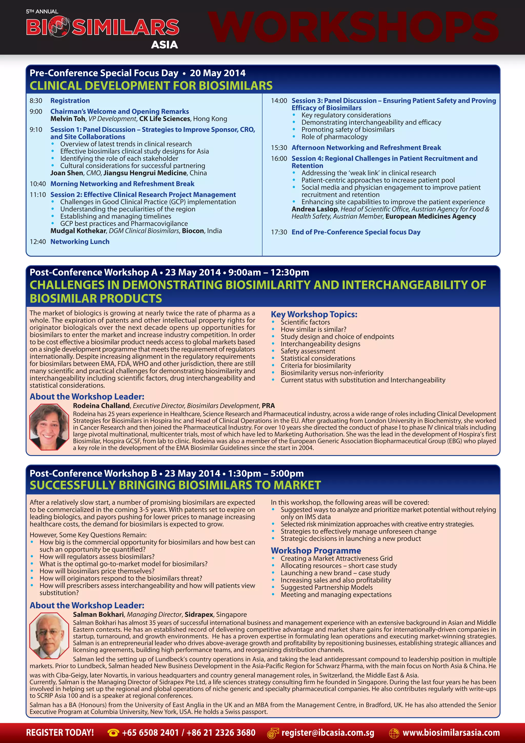 REGISTER TODAY! +65 6508 2401 / +86 21 2326 3680 register@ibcasia.com.sg www.biosimilarsasia.com
WORKSHOPS
8:30 Registration
9:00 Chairman’s Welcome and Opening Remarks
Melvin Toh, VP Development, CK Life Sciences, Hong Kong
9:10 Session 1: Panel Discussion – Strategies to Improve Sponsor, CRO,
and Site Collaborations
• Overview of latest trends in clinical research
• Effective biosimilars clinical study designs for Asia
• Identifying the role of each stakeholder
• Cultural considerations for successful partnering
Joan Shen, CMO, Jiangsu Hengrui Medicine, China
10:40 Morning Networking and Refreshment Break
11:10 Session 2: Effective Clinical Research Project Management
• Challenges in Good Clinical Practice (GCP) implementation
• Understanding the peculiarities of the region
• Establishing and managing timelines
• GCP best practices and Pharmacovigilance
Mudgal Kothekar, DGM Clinical Biosimilars, Biocon, India
12:40 Networking Lunch
14:00 Session 3: Panel Discussion – Ensuring Patient Safety and Proving
Efficacy of Biosimilars
• Key regulatory considerations
• Demonstrating interchangeability and efficacy
• Promoting safety of biosimilars
• Role of pharmacology
15:30 Afternoon Networking and Refreshment Break
16:00 Session 4: Regional Challenges in Patient Recruitment and
Retention
• Addressing the ‘weak link’ in clinical research
• Patient-centric approaches to increase patient pool
• Social media and physician engagement to improve patient
recruitment and retention
• Enhancing site capabilities to improve the patient experience
Andrea Laslop, Head of Scientific Office, Austrian Agency for Food &
Health Safety, Austrian Member, European Medicines Agency
17:30 End of Pre-Conference Special focus Day
Pre-Conference Special Focus Day • 20 May 2014
CLINICAL DEVELOPMENT FOR BIOSIMILARS
The market of biologics is growing at nearly twice the rate of pharma as a
whole. The expiration of patents and other intellectual property rights for
originator biologicals over the next decade opens up opportunities for
biosimilars to enter the market and increase industry competition. In order
to be cost effective a biosimilar product needs access to global markets based
on a single development programme that meets the requirement of regulators
internationally. Despite increasing alignment in the regulatory requirements
for biosimilars between EMA, FDA, WHO and other jurisdiction, there are still
many scientific and practical challenges for demonstrating biosimilarity and
interchangeability including scientific factors, drug interchangeability and
statistical considerations.
Post-Conference Workshop A • 23 May 2014 • 9:00am – 12:30pm
CHALLENGES IN DEMONSTRATING BIOSIMILARITY AND INTERCHANGEABILITY OF
BIOSIMILAR PRODUCTS
About the Workshop Leader:
Rodeina Challand, Executive Director, Biosimilars Development, PRA
Rodeina has 25 years experience in Healthcare, Science Research and Pharmaceutical industry, across a wide range of roles including Clinical Development
Strategies for Biosimilars in Hospira Inc and Head of Clinical Operations in the EU. After graduating from London University in Biochemistry, she worked
in Cancer Research and then joined the Pharmaceutical Industry. For over 10 years she directed the conduct of phase l to phase lV clinical trials including
large pivotal multinational, multicenter trials, most of which have led to Marketing Authorisation. She was the lead in the development of Hospira’s first
Biosimilar, Hospira GCSF, from lab to clinic. Rodeina was also a member of the European Generic Association Biopharmaceutical Group (EBG) who played
a key role in the development of the EMA Biosimilar Guidelines since the start in 2004.
Key Workshop Topics:
• Scientific factors
• How similar is similar?
• Study design and choice of endpoints
• Interchangeability designs
• Safety assessment
• Statistical considerations
• Criteria for biosimilarity
• Biosimilarity versus non-inferiority
• Current status with substitution and Interchangeability
Post-Conference Workshop B • 23 May 2014 • 1:30pm – 5:00pm
SUCCESSFULLY BRINGING BIOSIMILARS TO MARKET
After a relatively slow start, a number of promising biosimilars are expected
to be commercialized in the coming 3-5 years. With patents set to expire on
leading biologics, and payors pushing for lower prices to manage increasing
healthcare costs, the demand for biosimilars is expected to grow.
However, Some Key Questions Remain:
• How big is the commercial opportunity for biosimilars and how best can
such an opportunity be quantified?
• How will regulators assess biosimilars?
• What is the optimal go-to-market model for biosimilars?
• How will biosimilars price themselves?
• How will originators respond to the biosimilars threat?
• How will prescribers assess interchangeability and how will patients view
substitution?
In this workshop, the following areas will be covered:
• Suggested ways to analyze and prioritize market potential without relying
only on IMS data
• Selected risk minimization approaches with creative entry strategies.
• Strategies to effectively manage unforeseen change
• Strategic decisions in launching a new product
Workshop Programme
• Creating a Market Attractiveness Grid
• Allocating resources – short case study
• Launching a new brand – case study
• Increasing sales and also profitability
• Suggested Partnership Models
• Meeting and managing expectations
About the Workshop Leader:
Salman Bokhari, Managing Director, Sidrapex, Singapore
Salman Bokhari has almost 35 years of successful international business and management experience with an extensive background in Asian and Middle
Eastern contexts. He has an established record of delivering competitive advantage and market share gains for internationally-driven companies in
startup, turnaround, and growth environments. He has a proven expertise in formulating lean operations and executing market-winning strategies.
Salman is an entrepreneurial leader who drives above-average growth and profitability by repositioning businesses, establishing strategic alliances and
licensing agreements, building high performance teams, and reorganizing distribution channels.
Salman led the setting up of Lundbeck’s country operations in Asia, and taking the lead antidepressant compound to leadership position in multiple
markets. Prior to Lundbeck, Salman headed New Business Development in the Asia-Pacific Region for Schwarz Pharma, with the main focus on North Asia & China. He
was with Ciba-Geigy, later Novartis, in various headquarters and country general management roles, in Switzerland, the Middle East & Asia.
Currently, Salman is the Managing Director of Sidrapex Pte Ltd, a life sciences strategy consulting firm he founded in Singapore. During the last four years he has been
involved in helping set up the regional and global operations of niche generic and specialty pharmaceutical companies. He also contributes regularly with write-ups
to SCRIP Asia 100 and is a speaker at regional conferences.
Salman has a BA (Honours) from the University of East Anglia in the UK and an MBA from the Management Centre, in Bradford, UK. He has also attended the Senior
Executive Program at Columbia University, New York, USA. He holds a Swiss passport.
 